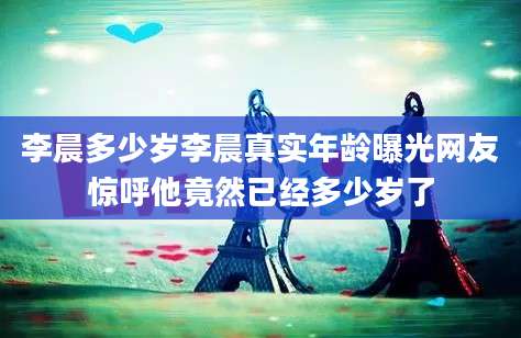 李晨多少岁李晨真实年龄曝光网友惊呼他竟然已经多少岁了