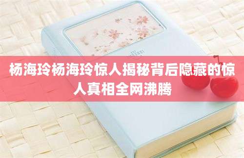 杨海玲杨海玲惊人揭秘背后隐藏的惊人真相全网沸腾