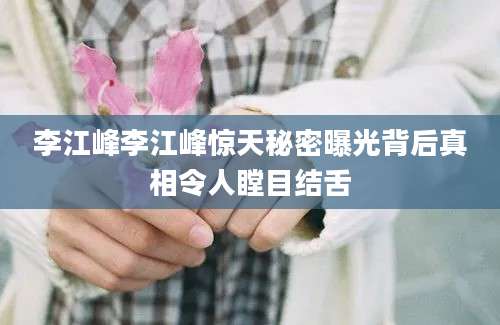 李江峰李江峰惊天秘密曝光背后真相令人瞠目结舌
