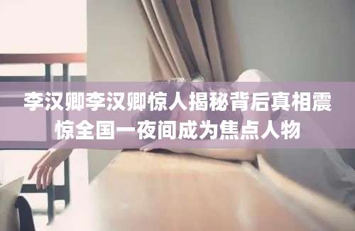 李汉卿李汉卿惊人揭秘背后真相震惊全国一夜间成为焦点人物