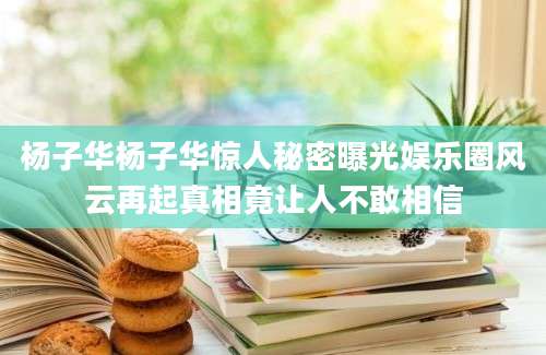 杨子华杨子华惊人秘密曝光娱乐圈风云再起真相竟让人不敢相信