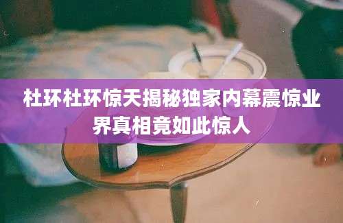 杜环杜环惊天揭秘独家内幕震惊业界真相竟如此惊人