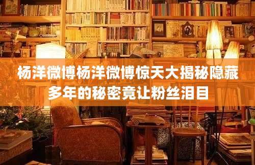 杨洋微博杨洋微博惊天大揭秘隐藏多年的秘密竟让粉丝泪目