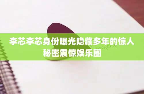 李芯李芯身份曝光隐藏多年的惊人秘密震惊娱乐圈