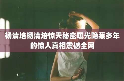 杨清培杨清培惊天秘密曝光隐藏多年的惊人真相震撼全网