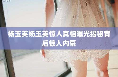 杨玉英杨玉英惊人真相曝光揭秘背后惊人内幕