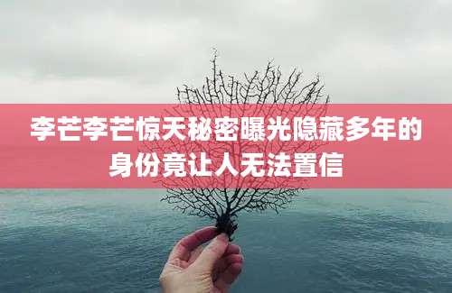 李芒李芒惊天秘密曝光隐藏多年的身份竟让人无法置信