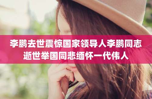 李鹏去世震惊国家领导人李鹏同志逝世举国同悲缅怀一代伟人