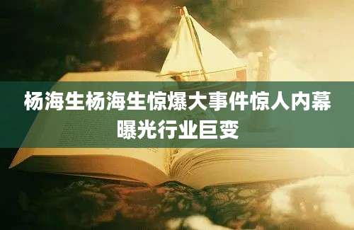 杨海生杨海生惊爆大事件惊人内幕曝光行业巨变