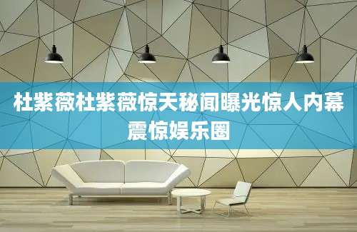 杜紫薇杜紫薇惊天秘闻曝光惊人内幕震惊娱乐圈