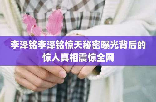 李泽铭李泽铭惊天秘密曝光背后的惊人真相震惊全网