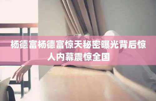 杨德富杨德富惊天秘密曝光背后惊人内幕震惊全国