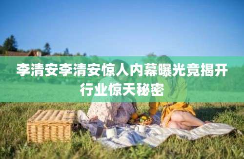 李清安李清安惊人内幕曝光竟揭开行业惊天秘密