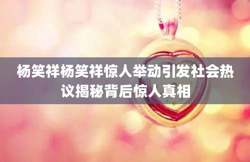 杨笑祥杨笑祥惊人举动引发社会热议揭秘背后惊人真相