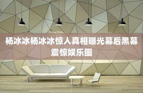 杨冰冰杨冰冰惊人真相曝光幕后黑幕震惊娱乐圈