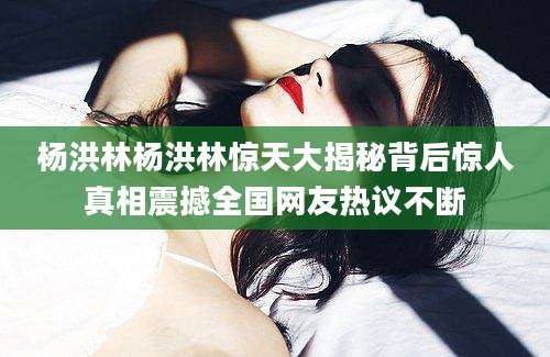 杨洪林杨洪林惊天大揭秘背后惊人真相震撼全国网友热议不断