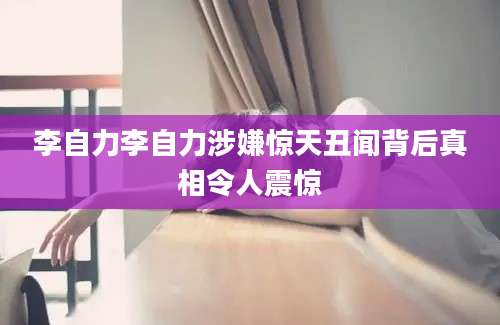 李自力李自力涉嫌惊天丑闻背后真相令人震惊