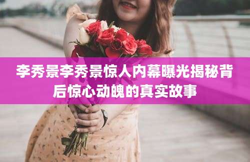 李秀景李秀景惊人内幕曝光揭秘背后惊心动魄的真实故事