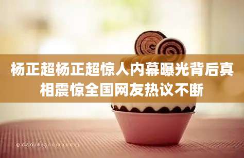 杨正超杨正超惊人内幕曝光背后真相震惊全国网友热议不断