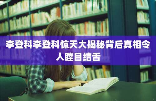 李登科李登科惊天大揭秘背后真相令人瞠目结舌