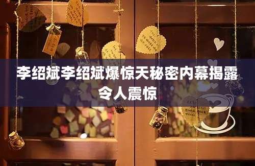 李绍斌李绍斌爆惊天秘密内幕揭露令人震惊