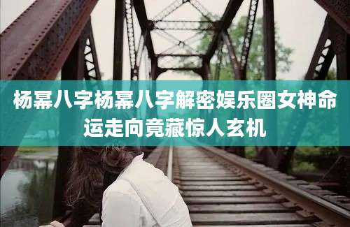 杨幂八字杨幂八字解密娱乐圈女神命运走向竟藏惊人玄机