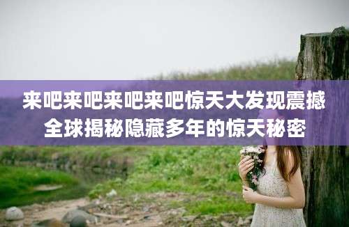 来吧来吧来吧来吧惊天大发现震撼全球揭秘隐藏多年的惊天秘密