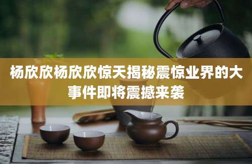 杨欣欣杨欣欣惊天揭秘震惊业界的大事件即将震撼来袭