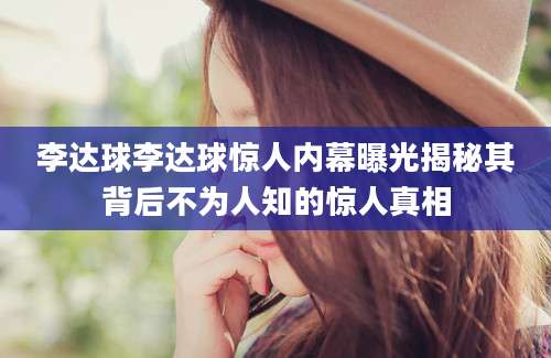 李达球李达球惊人内幕曝光揭秘其背后不为人知的惊人真相