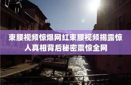 束腰视频惊爆网红束腰视频揭露惊人真相背后秘密震惊全网