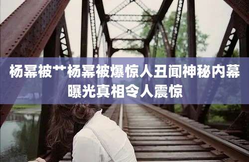 杨幂被艹杨幂被爆惊人丑闻神秘内幕曝光真相令人震惊