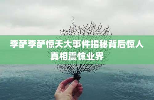 李酽李酽惊天大事件揭秘背后惊人真相震惊业界
