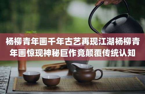 杨柳青年画千年古艺再现江湖杨柳青年画惊现神秘巨作竟颠覆传统认知