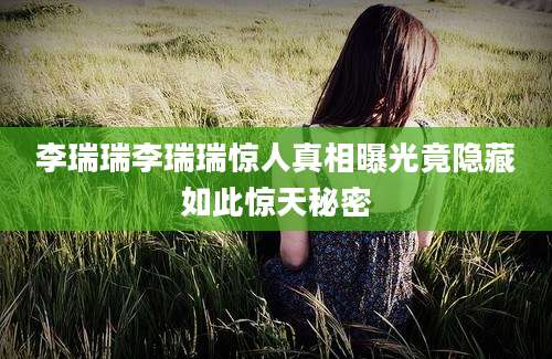 李瑞瑞李瑞瑞惊人真相曝光竟隐藏如此惊天秘密