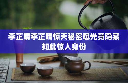 李芷晴李芷晴惊天秘密曝光竟隐藏如此惊人身份
