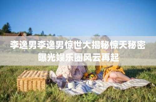 李逸男李逸男惊世大揭秘惊天秘密曝光娱乐圈风云再起