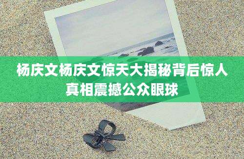 杨庆文杨庆文惊天大揭秘背后惊人真相震撼公众眼球