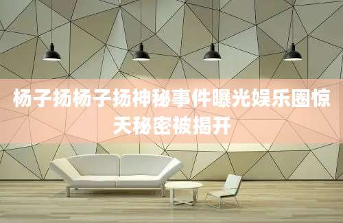 杨子扬杨子扬神秘事件曝光娱乐圈惊天秘密被揭开