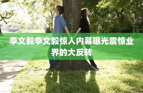 李文毅李文毅惊人内幕曝光震惊业界的大反转