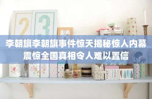 李朝旗李朝旗事件惊天揭秘惊人内幕震惊全国真相令人难以置信