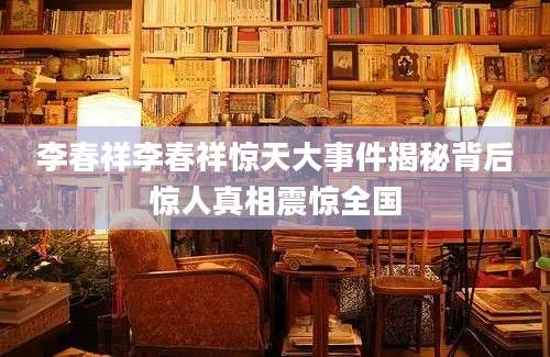 李春祥李春祥惊天大事件揭秘背后惊人真相震惊全国