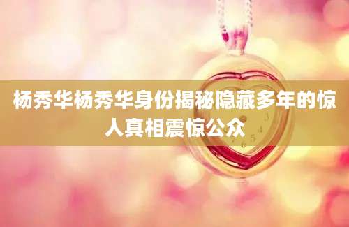 杨秀华杨秀华身份揭秘隐藏多年的惊人真相震惊公众