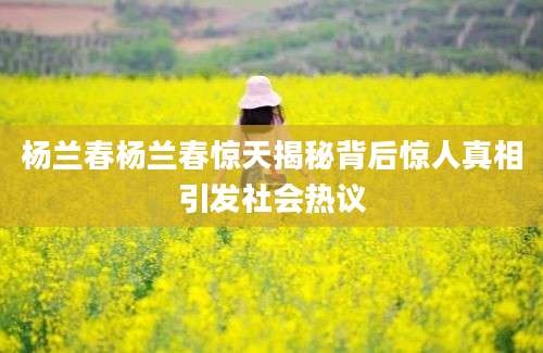 杨兰春杨兰春惊天揭秘背后惊人真相引发社会热议