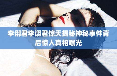 李诩君李诩君惊天揭秘神秘事件背后惊人真相曝光