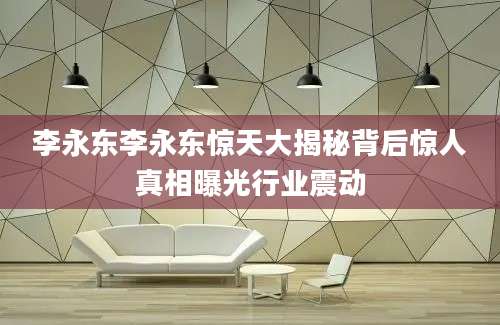 李永东李永东惊天大揭秘背后惊人真相曝光行业震动