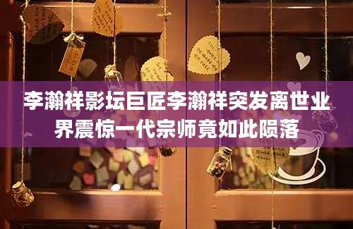 李瀚祥影坛巨匠李瀚祥突发离世业界震惊一代宗师竟如此陨落