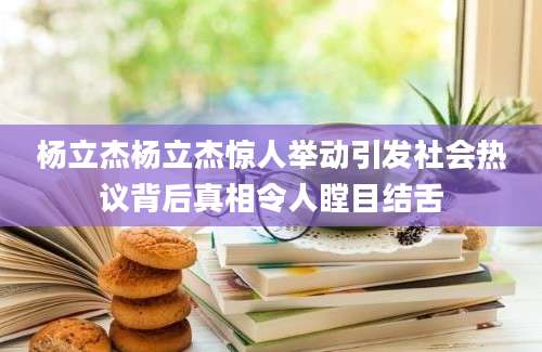 杨立杰杨立杰惊人举动引发社会热议背后真相令人瞠目结舌