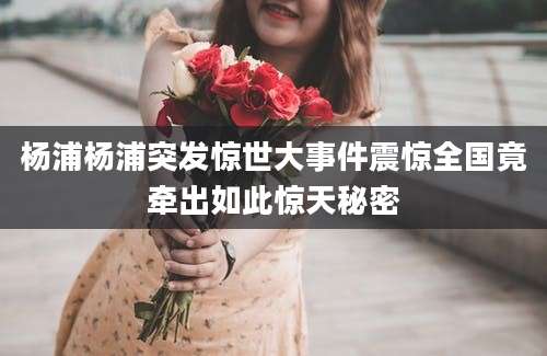 杨浦杨浦突发惊世大事件震惊全国竟牵出如此惊天秘密