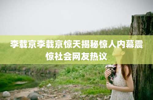 李载京李载京惊天揭秘惊人内幕震惊社会网友热议