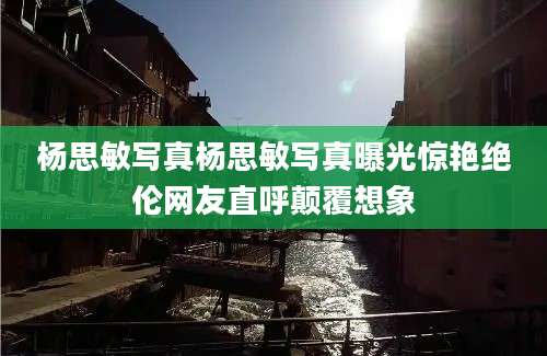 杨思敏写真杨思敏写真曝光惊艳绝伦网友直呼颠覆想象